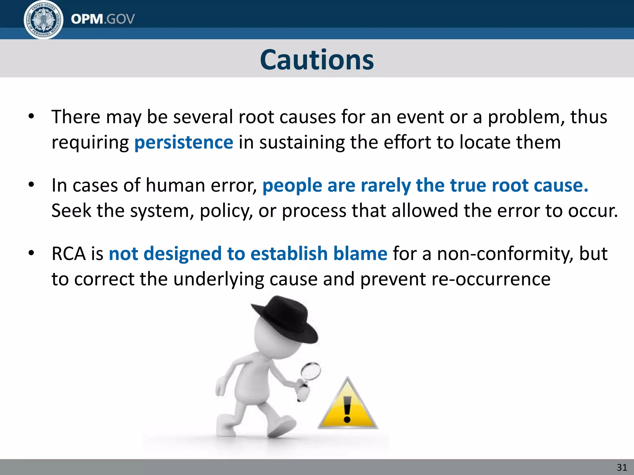 Cautions
• There may be several root causes for an event or a problem, thus
requiring persistence in sustaining the effort to locate them
• In cases of human error, people are rarely the true root cause.
Seek the system, policy, or process that allowed the error to occur.
• RCA is not designed to establish blame for a non-conformity, but
to correct the underlying cause and prevent re-occurrence
31
 