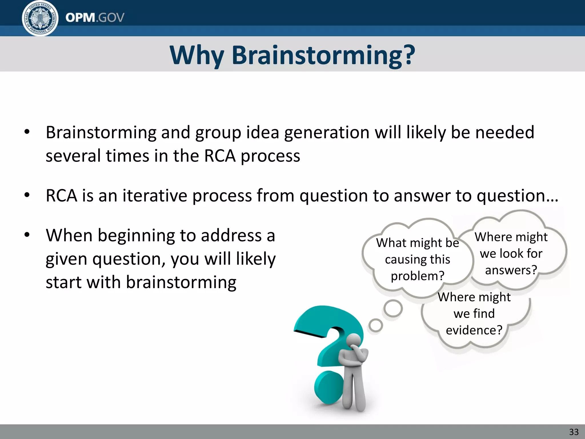 Why Brainstorming?
• Brainstorming and group idea generation will likely be needed
several times in the RCA process
•
• When beginning to address a
given question, you will likely
start with brainstorming
RCA is an iterative process from question to answer to question…
Where might
we look for
answers?
What might be
causing this
problem?
Where might
we find
evidence?
33
 
