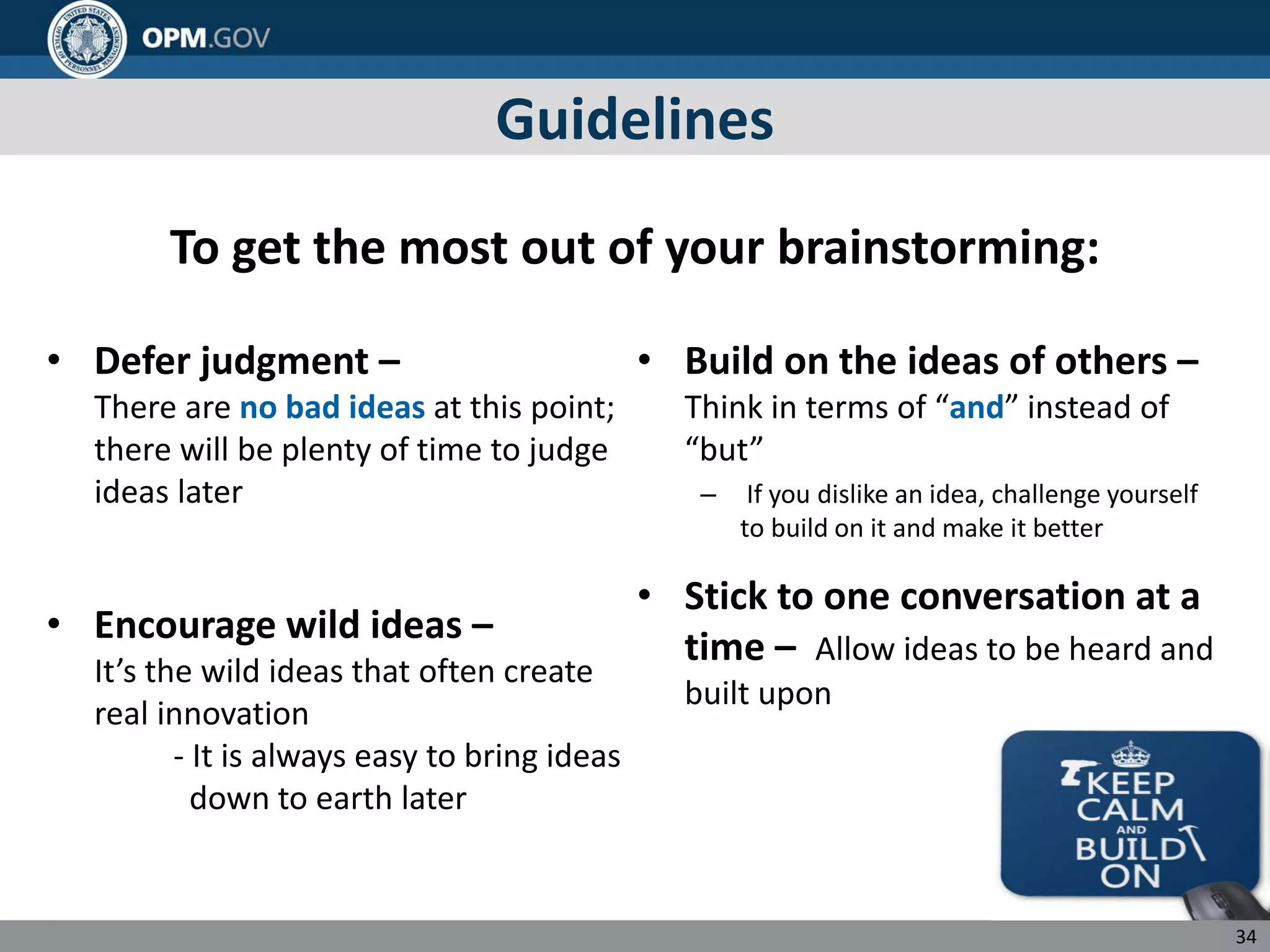 Guidelines
To get the most out of your brainstorming:
• Defer judgment –
There are no bad ideas at this point;
there will be plenty of time to judge
ideas later
• Encourage wild ideas –
It’s the wild ideas that often create
real innovation
- It is always easy to bring ideas
down to earth later
• Build on the ideas of others –
Think in terms of “and” instead of
“but”
– If you dislike an idea, challenge yourself
to build on it and make it better
• Stick to one conversation at a
time – Allow ideas to be heard and
built upon
34
 