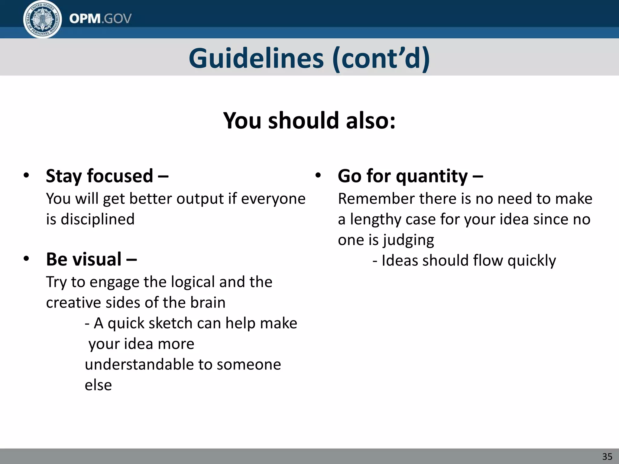 Guidelines (cont’d)
You should also:
• Stay focused – • Go for quantity –
You will get better output if everyone Remember there is no need to make
is disciplined a lengthy case for your idea since no
one is judging
• Be visual – - Ideas should flow quickly
Try to engage the logical and the
creative sides of the brain
- A quick sketch can help make
your idea more
understandable to someone
else
35
 