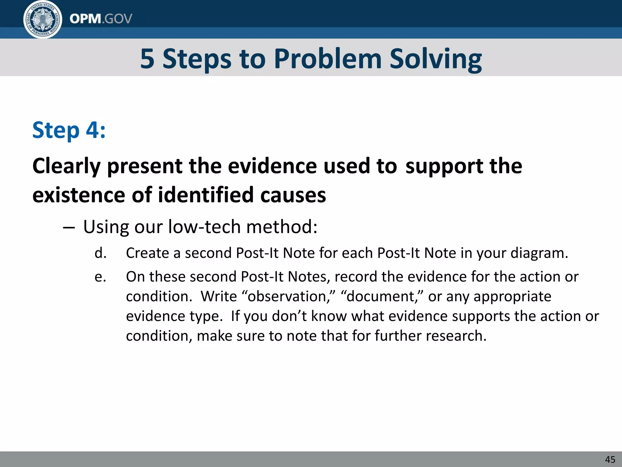5 Steps to Problem Solving
Step 4:
Clearly present the evidence used to support the
existence of identified causes
– Using our low-tech method:
d. Create a second Post-It Note for each Post-It Note in your diagram.
e. On these second Post-It Notes, record the evidence for the action or
condition. Write “observation,” “document,” or any appropriate
evidence type. If you don’t know what evidence supports the action or
condition, make sure to note that for further research.
45
 