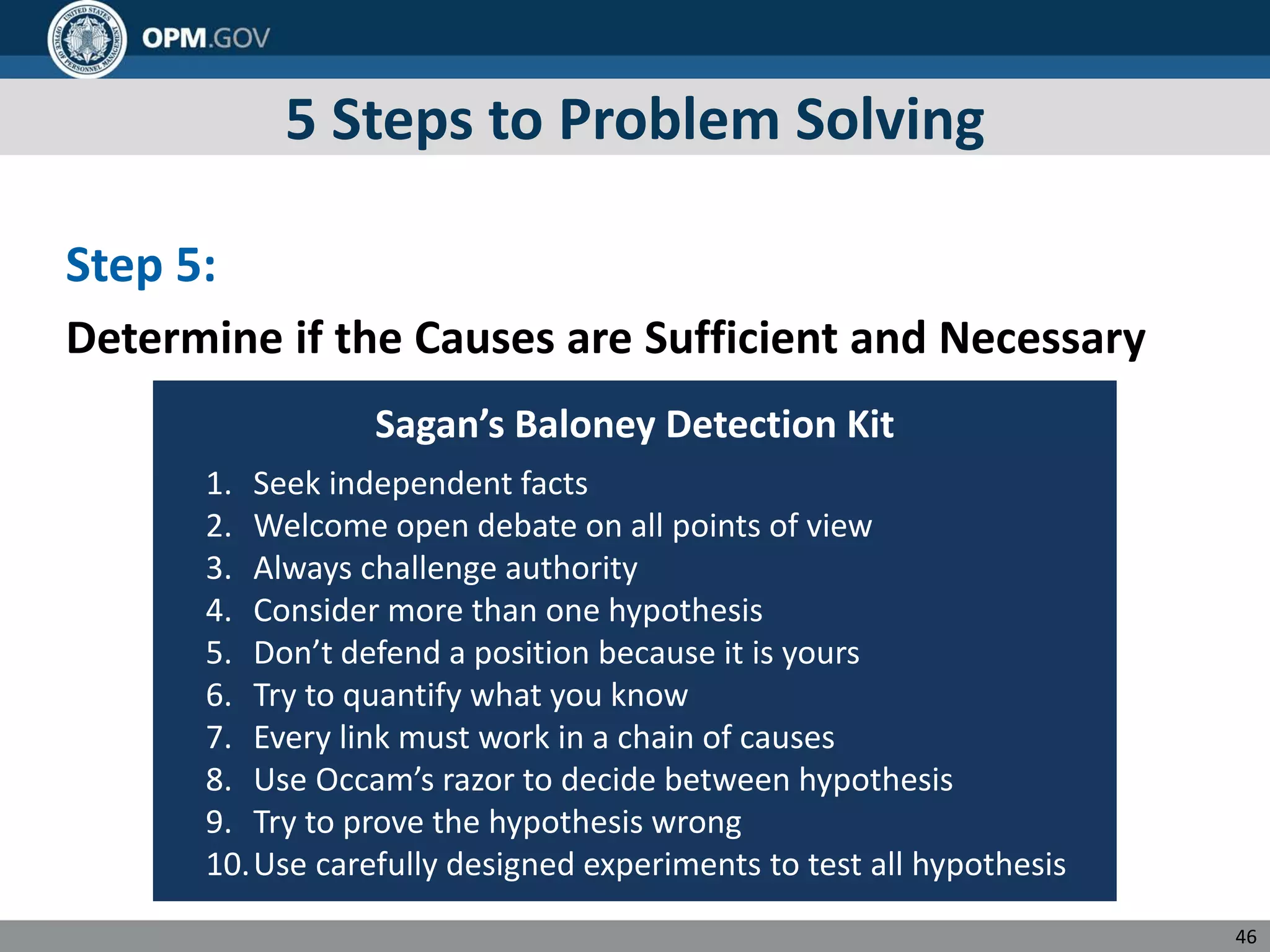 5 Steps to Problem Solving
Step 5:
Determine if the Causes are Sufficient and Necessary
Sagan’s Baloney Detection Kit
1. Seek independent facts
2. Welcome open debate on all points of view
3. Always challenge authority
4. Consider more than one hypothesis
5. Don’t defend a position because it is yours
6. Try to quantify what you know
7. Every link must work in a chain of causes
8. Use Occam’s razor to decide between hypothesis
9. Try to prove the hypothesis wrong
10.Use carefully designed experiments to test all hypothesis
46
 