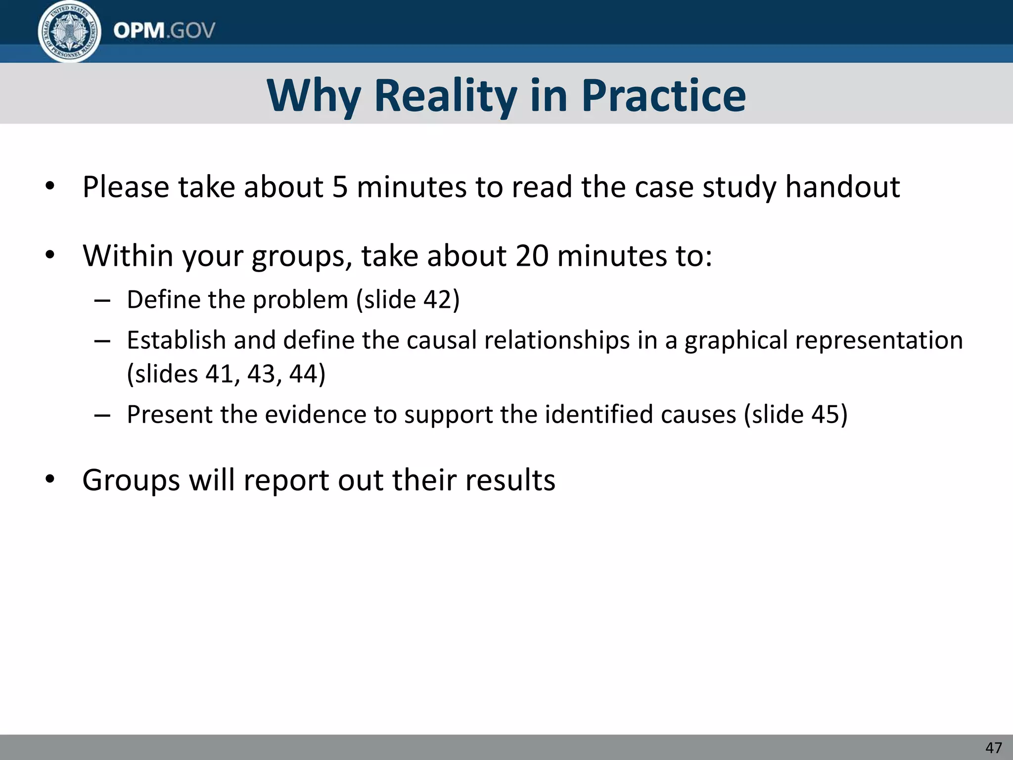 Why Reality in Practice
• Please take about 5 minutes to read the case study handout
• Within your groups, take about 20 minutes to:
– Define the problem (slide 42)
– Establish and define the causal relationships in a graphical representation
(slides 41, 43, 44)
– Present the evidence to support the identified causes (slide 45)
• Groups will report out their results
47
 