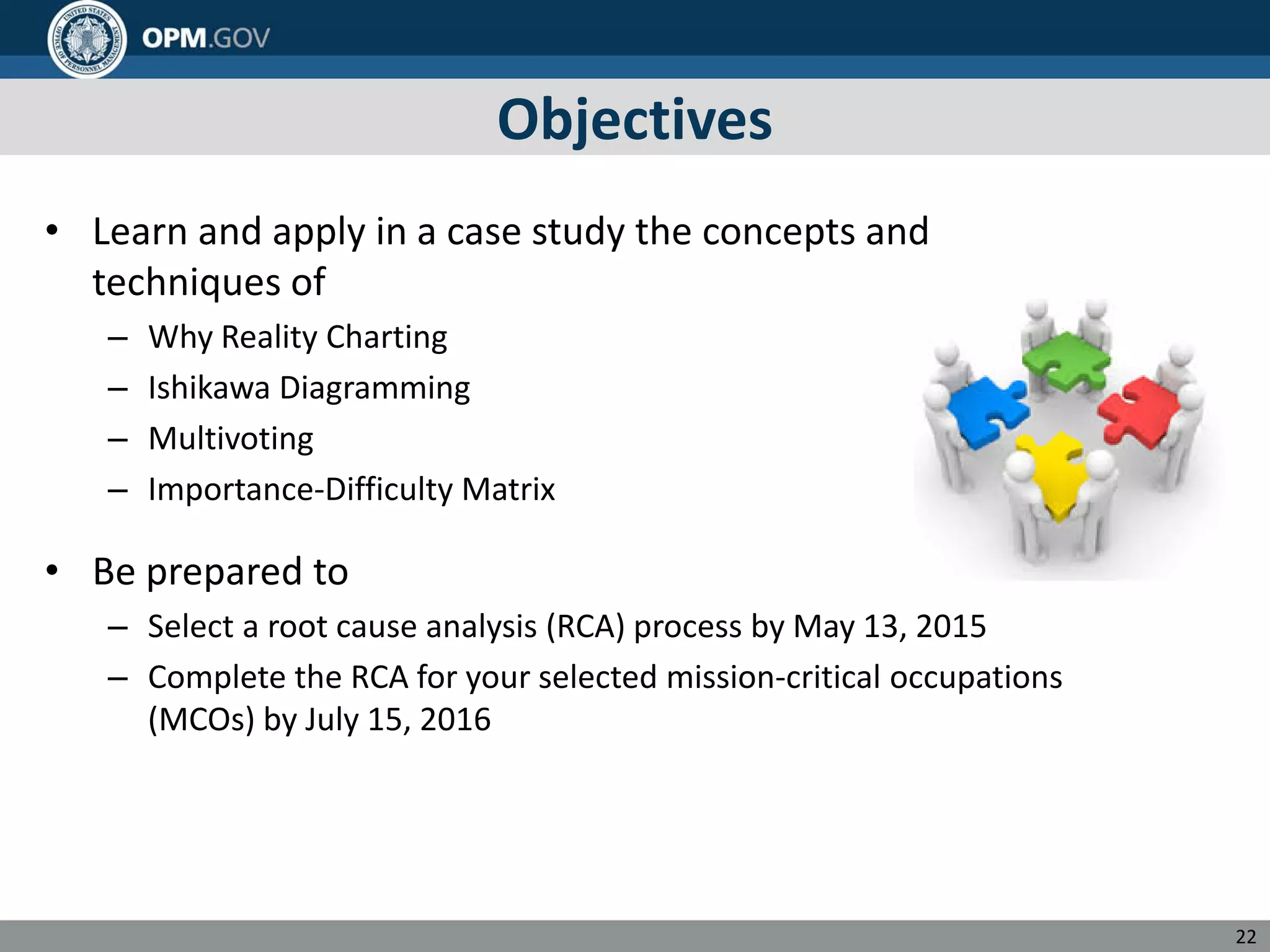 Objectives
• Learn and apply in a case study the concepts and
techniques of
– Why Reality Charting
– Ishikawa Diagramming
– Multivoting
– Importance-Difficulty Matrix
• Be prepared to
– Select a root cause analysis (RCA) process by May 13, 2015
– Complete the RCA for your selected mission-critical occupations
(MCOs) by July 15, 2016
22
 