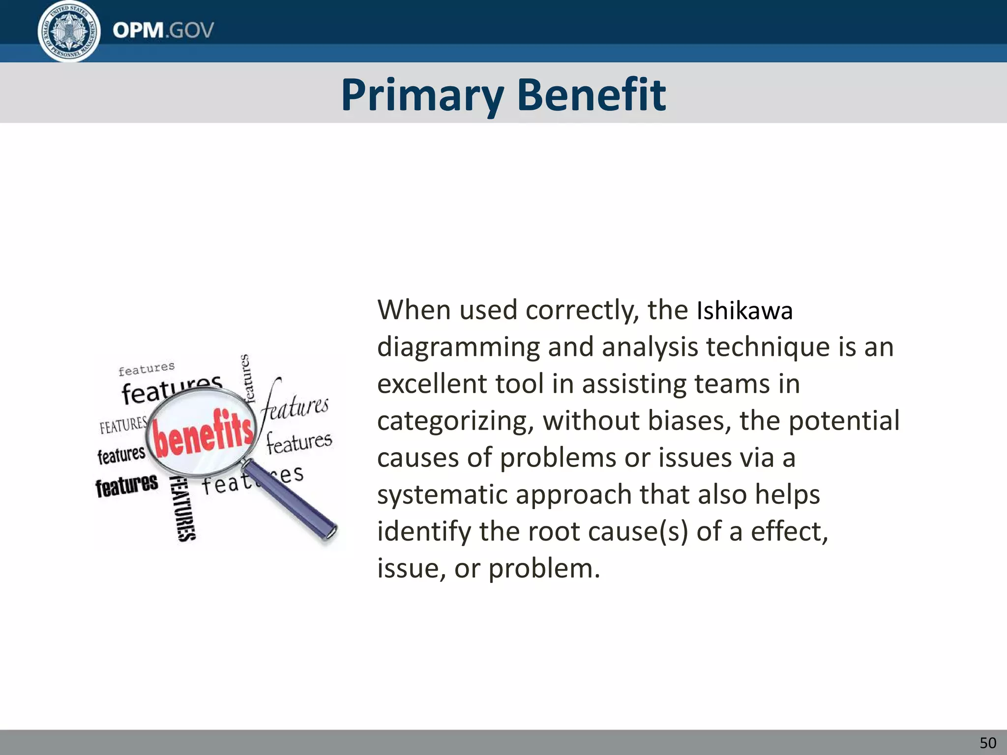 Primary Benefit
When used correctly, the Ishikawa
diagramming and analysis technique is an
excellent tool in assisting teams in
categorizing, without biases, the potential
causes of problems or issues via a
systematic approach that also helps
identify the root cause(s) of a effect,
issue, or problem.
50
 