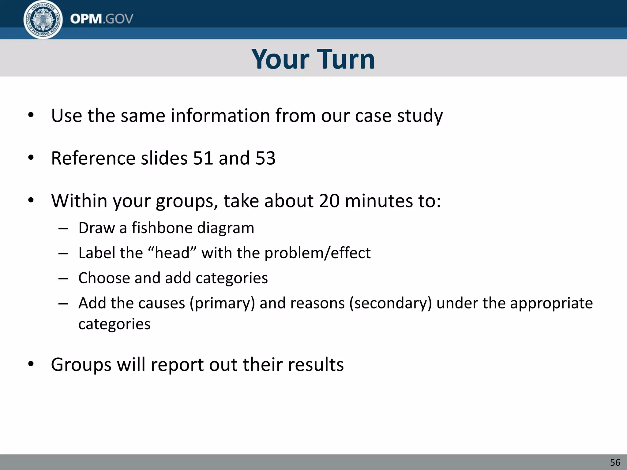 Your Turn
• Use the same information from our case study
• Reference slides 51 and 53
• Within your groups, take about 20 minutes to:
– Draw a fishbone diagram
– Label the “head” with the problem/effect
– Choose and add categories
– Add the causes (primary) and reasons (secondary) under the appropriate
categories
• Groups will report out their results
56
 