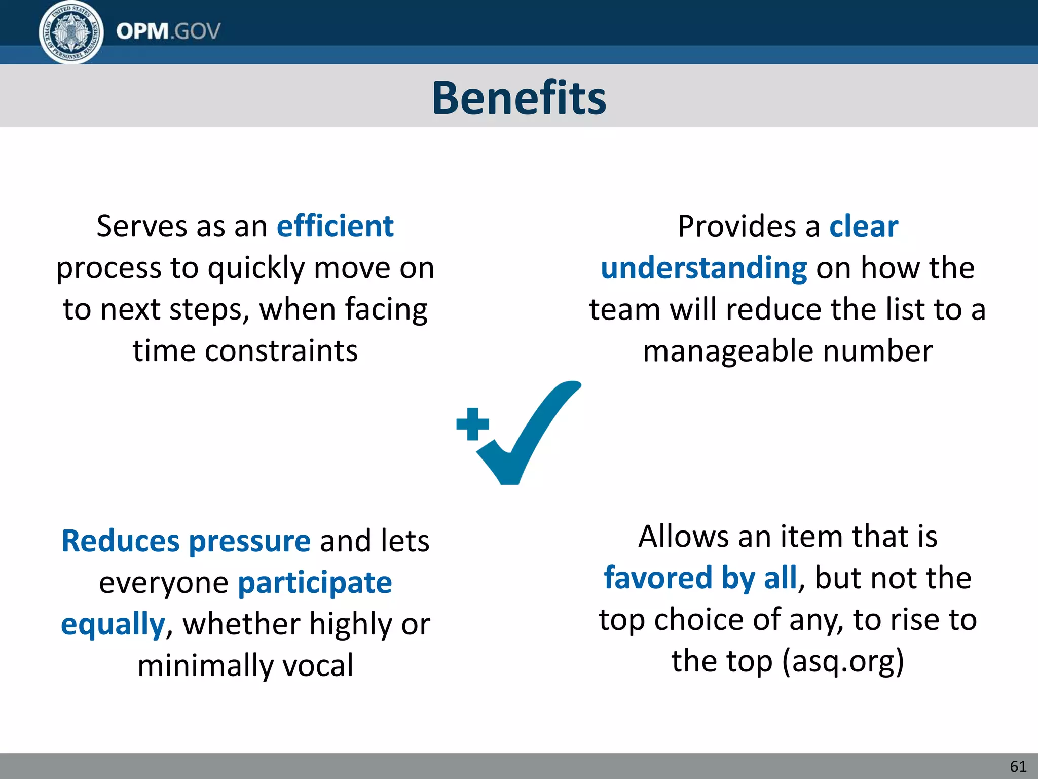 Benefits
Serves as an efficient Provides a clear
process to quickly move on understanding on how the
to next steps, when facing team will reduce the list to a
time constraints manageable number
Reduces pressure and lets
everyone participate
equally, whether highly or
minimally vocal
Allows an item that is
favored by all, but not the
top choice of any, to rise to
the top (asq.org)
61
 