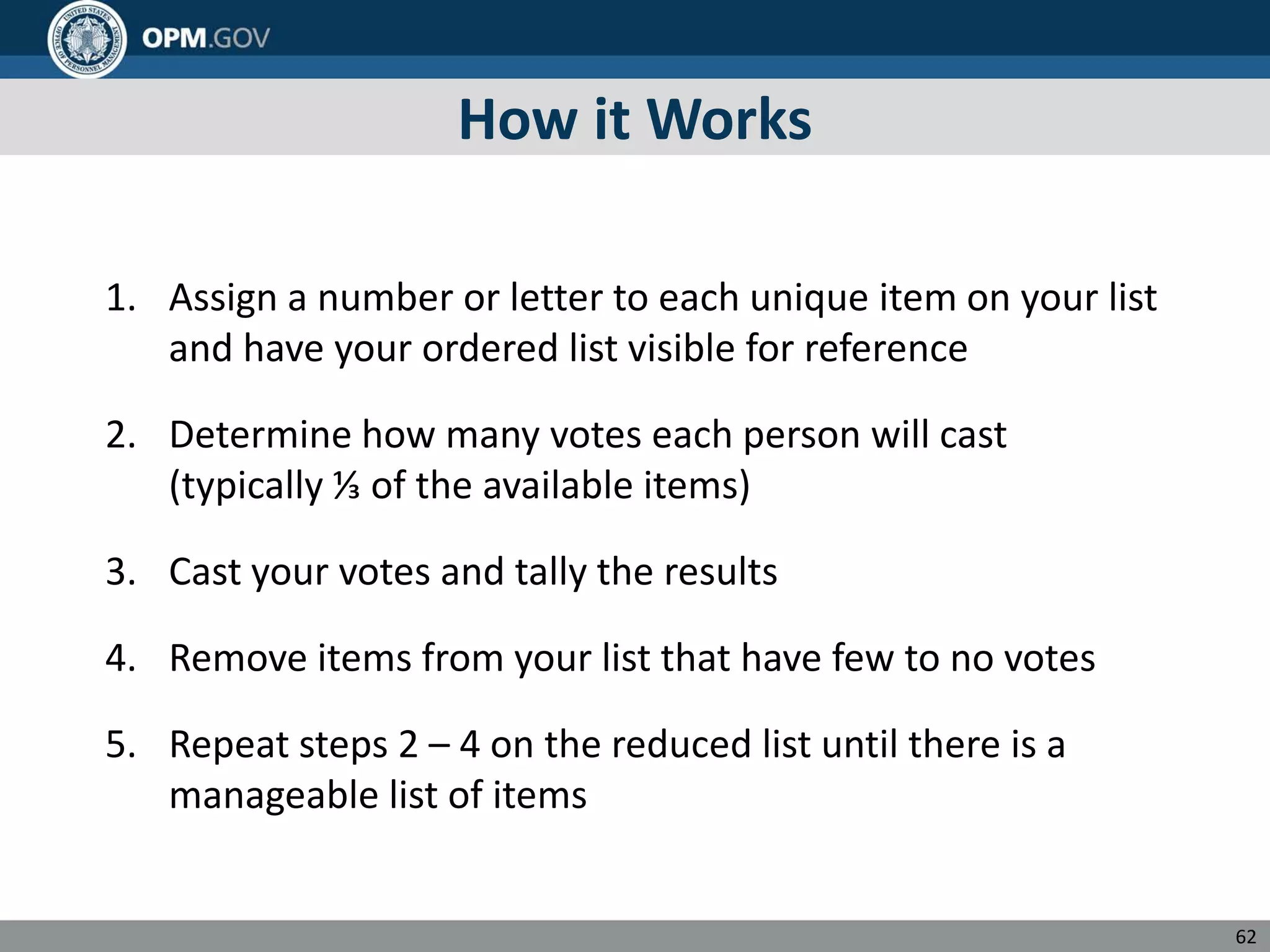 How it Works
1. Assign a number or letter to each unique item on your list
and have your ordered list visible for reference
2. Determine how many votes each person will cast
(typically ⅓ of the available items)
3. Cast your votes and tally the results
4. Remove items from your list that have few to no votes
5. Repeat steps 2 – 4 on the reduced list until there is a
manageable list of items
62
 
