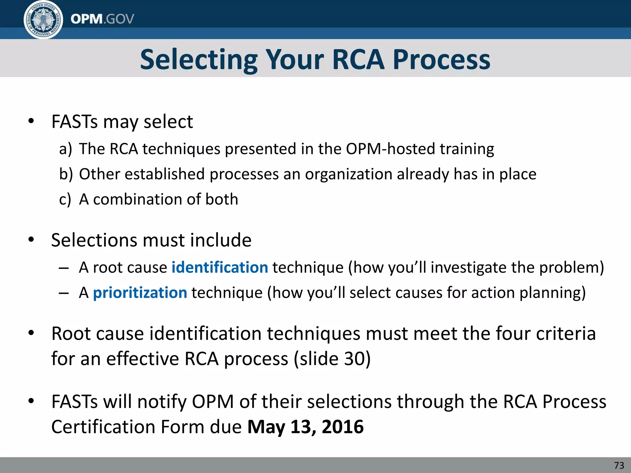Selecting Your RCA Process
• FASTs may select
a) The RCA techniques presented in the OPM-hosted training
b) Other established processes an organization already has in place
c) A combination of both
• Selections must include
– A root cause identification technique (how you’ll investigate the problem)
– A prioritization technique (how you’ll select causes for action planning)
• Root cause identification techniques must meet the four criteria
for an effective RCA process (slide 30)
• FASTs will notify OPM of their selections through the RCA Process
Certification Form due May 13, 2016
73
 