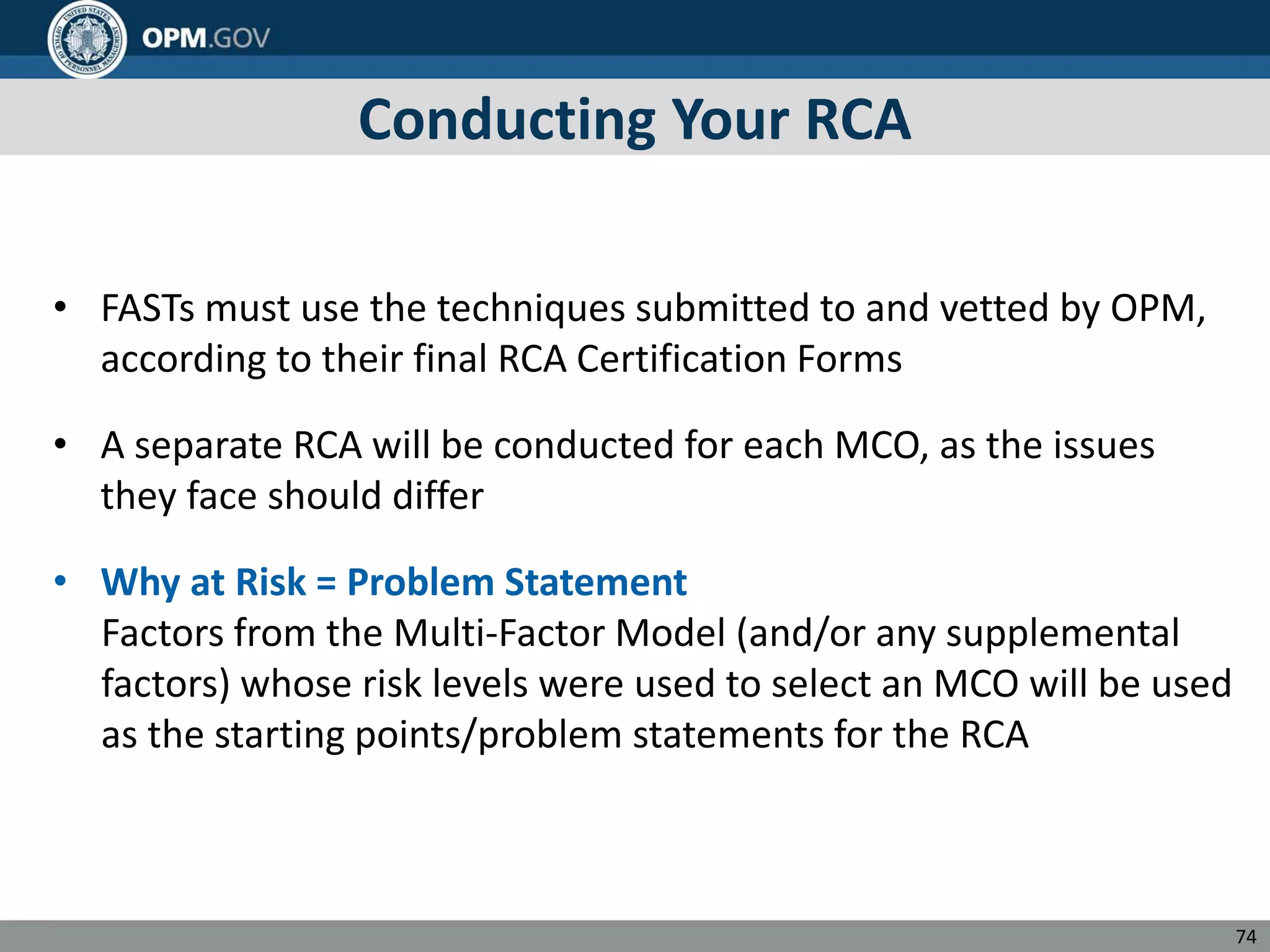 Conducting Your RCA
• FASTs must use the techniques submitted to and vetted by OPM,
according to their final RCA Certification Forms
• A separate RCA will be conducted for each MCO, as the issues
they face should differ
• Why at Risk = Problem Statement
Factors from the Multi-Factor Model (and/or any supplemental
factors) whose risk levels were used to select an MCO will be used
as the starting points/problem statements for the RCA
74
 