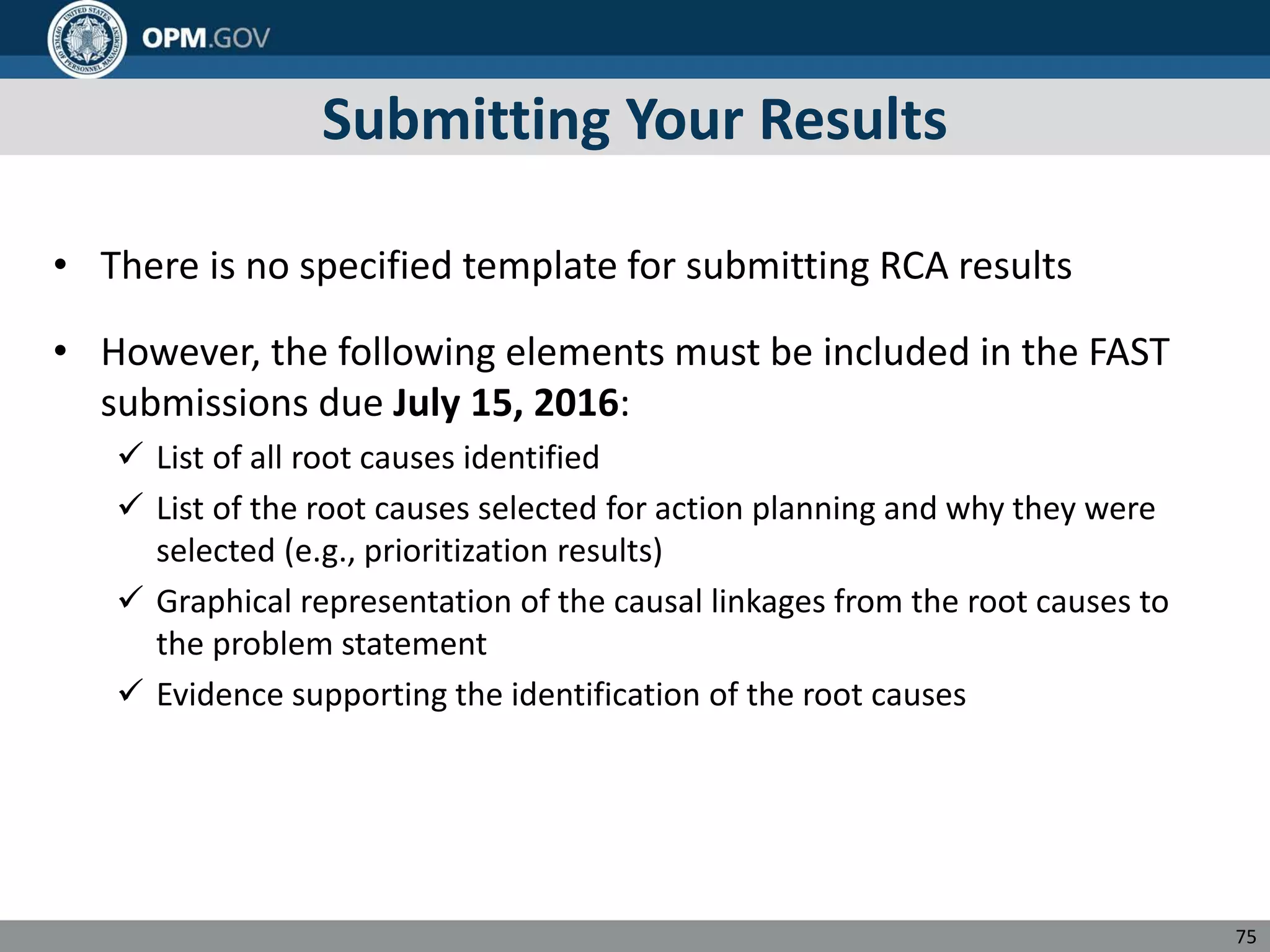 Submitting Your Results
• There is no specified template for submitting RCA results
• However, the following elements must be included in the FAST
submissions due July 15, 2016:
 List of all root causes identified
 List of the root causes selected for action planning and why they were
selected (e.g., prioritization results)
 Graphical representation of the causal linkages from the root causes to
the problem statement
 Evidence supporting the identification of the root causes
75
 