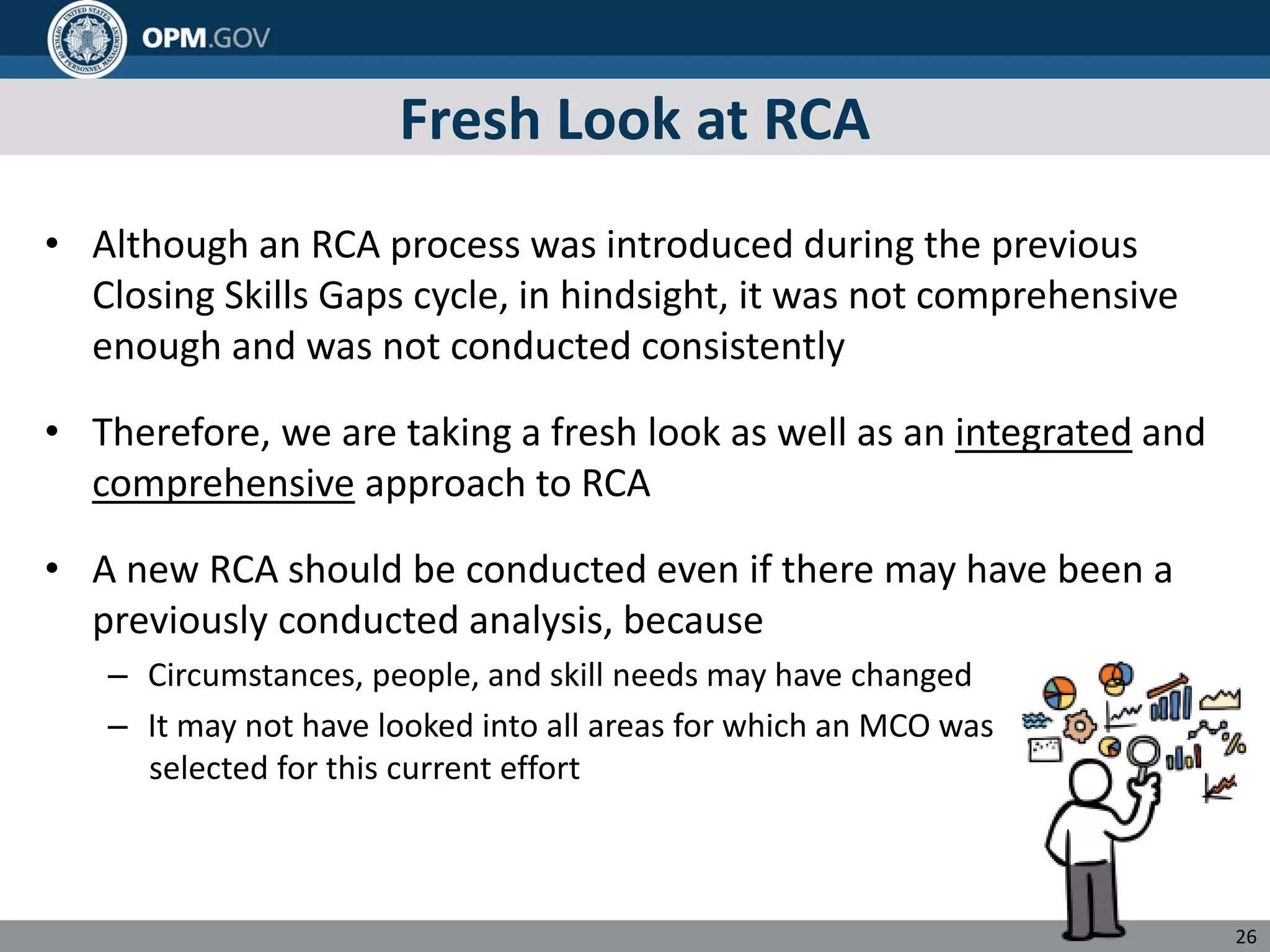 Fresh Look at RCA
• Although an RCA process was introduced during the previous
Closing Skills Gaps cycle, in hindsight, it was not comprehensive
enough and was not conducted consistently
• Therefore, we are taking a fresh look as well as an integrated and
comprehensive approach to RCA
• A new RCA should be conducted even if there may have been a
previously conducted analysis, because
– Circumstances, people, and skill needs may have changed
– It may not have looked into all areas for which an MCO was
selected for this current effort
26
 