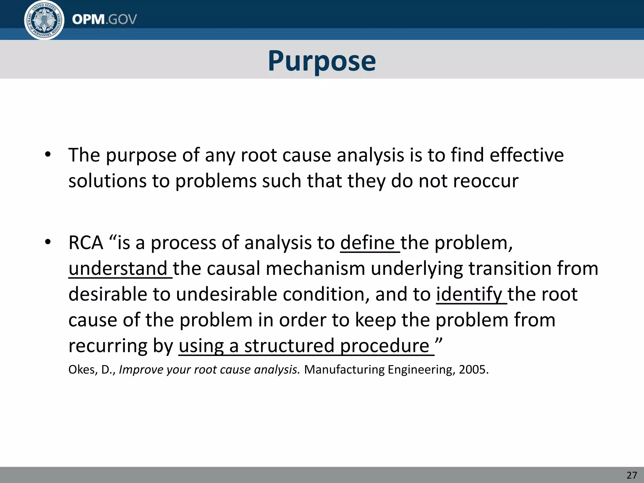 Purpose
• The purpose of any root cause analysis is to find effective
solutions to problems such that they do not reoccur
• RCA “is a process of analysis to define the problem,
understand the causal mechanism underlying transition from
desirable to undesirable condition, and to identify the root
cause of the problem in order to keep the problem from
recurring by using a structured procedure ”
Okes, D., Improve your root cause analysis. Manufacturing Engineering, 2005.
27
 