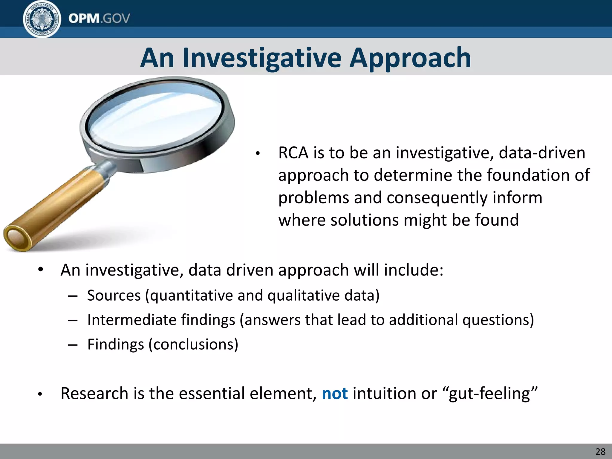 An Investigative Approach
• RCA is to be an investigative, data-driven
approach to determine the foundation of
problems and consequently inform
where solutions might be found
• An investigative, data driven approach will include:
– Sources (quantitative and qualitative data)
– Intermediate findings (answers that lead to additional questions)
– Findings (conclusions)
• Research is the essential element, not intuition or “gut-feeling”
28
 
