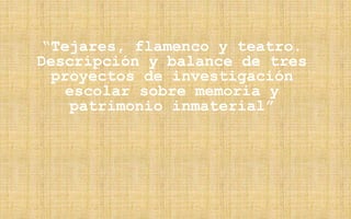 “Tejares, flamenco y teatro.
Descripción y balance de tres
proyectos de investigación
escolar sobre memoria y
patrimonio inmaterial”
 