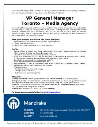 Join our client, a top rated a top Media Agency, well-known for its award winning campaigns
and its innovative solutions; reporting to the Canadian President.


               VP General Manager
             Toronto – Media Agency
You will lead the expansion of the revenue and services, and be responsible for profitability.
You will inspire, lead, and manage the team of 50+ colleagues. You will steward clients,
immerse yourself into their businesses. You will be the face of the agency at relevant
business events, and be expected to increase the agency’s visibility and the awareness of
our clients within the Canadian market.

What your success would look like in the first year?
1. Agency broadly known for innovation and a great product.
2. Deeper digital expertise.
3. Clients would say they have the right stewardship

Profile
•   Proven history in digital, technology, more recently in a senior management position including
    client services, strategy, and financial management
•   At least 10 plus years of agency management experience
•   Experience in engaging, building and managing relationships with large corporations at C – level
•   In depth account management experience, with a successful track record
•   Knowledge of project delivery, best practice and KPIs
•   Excellent written and verbal communication skills
•   Result-oriented, focused on permanent organizational improvements to adapt to market changes
•   Ability to be efficient and productive under pressure
•   University degree
•   Contagious enthusiasm and energy
•   Strong business acumen
•   Business development expertise

Why Join?
The Organization. Thriving organization with a track record of success; Agile;
Entrepreneurial – investment and risk based decisions are not made for quarter to quarter
thinking; Innovative with award winning credentials; Top 10 – clout, great clients.
The Role. Integral part of the executive leadership team; Full responsibility for short
and long-term well-being of the business
The People. 50+ reports; reports to proven mentor.

For details please email Stefan Danis at danis@mandrake.ca
 