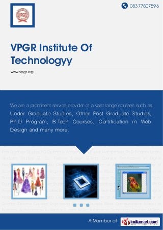 08377807596
A Member of
VPGR Institute Of
Technologyy
www.vpgr.org
B. Sc. Fashion Design B.Tech Courses Certification in Digital Imaging Certification in Web
Design Courses in Master of Arts Courses in Master of Science Diploma Courses Engineering
Diploma Courses Mass Communication Master of Business Administration in Various
Stream M.Sc. Information Technology Courses M.Tech Courses Other Post Graduate
Studies PG Diploma in Accounting & Payroll Management Ph.D Program Under Graduate
Studies B. Sc. Fashion Design B.Tech Courses Certification in Digital Imaging Certification in
Web Design Courses in Master of Arts Courses in Master of Science Diploma
Courses Engineering Diploma Courses Mass Communication Master of Business
Administration in Various Stream M.Sc. Information Technology Courses M.Tech Courses Other
Post Graduate Studies PG Diploma in Accounting & Payroll Management Ph.D Program Under
Graduate Studies B. Sc. Fashion Design B.Tech Courses Certification in Digital
Imaging Certification in Web Design Courses in Master of Arts Courses in Master of
Science Diploma Courses Engineering Diploma Courses Mass Communication Master of
Business Administration in Various Stream M.Sc. Information Technology Courses M.Tech
Courses Other Post Graduate Studies PG Diploma in Accounting & Payroll Management Ph.D
Program Under Graduate Studies B. Sc. Fashion Design B.Tech Courses Certification in Digital
Imaging Certification in Web Design Courses in Master of Arts Courses in Master of
Science Diploma Courses Engineering Diploma Courses Mass Communication Master of
Business Administration in Various Stream M.Sc. Information Technology Courses M.Tech
We are a prominent service provider of a vast range courses such as
Under Graduate Studies, Other Post Graduate Studies,
Ph.D Program, B.Tech Courses, Certification in Web
Design and many more.
 