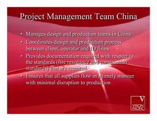 Project Management Team China
• Manages design and production teams in China
• Coordinates design and production process
  between client, operator and ID firms
• Provides documentation required with respect to
  the standards (fire resistance and construction
  standards) that are required.
• Ensures that all supplies flow in a timely manner
  with minimal disruption to production
 