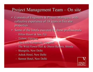 Project Management Team – On site
• Consists of Engineers & Project Managers, with
  collective experience of 18 years in five star
  properties
• Some of the hotels executed by these professionals
   –   Hilton Resort & Spa, Fiji
   –   Trident, Gurgaon
   –   The Leela Kempinski, Gurgaon
   –   The Wild Flower Hall & Oberoi Resorts, Shimla
   –   Shangrila, New Delhi
   –   Ashok Hotel, New Delhi
   –   Samrat Hotel, New Delhi
 
