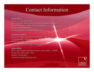 Contact Information
China Office:
China Office:
Room no. 1415, Building C,
Room no. 1415, Building C,
Central Wealth District Office Tower, Yuan Mei East Road,
Central Wealth District Office Tower, Yuan Mei East Road,
Nan Cheng District, Dong Guan, Guang Dong.
Nan Cheng District, Dong Guan, Guang Dong.
Mobile: 86 138 2920 8251
Mobile: 86 138 2920 8251
E-mail: prakash@visionpacificgroup.com
E-mail: prakash@visionpacificgroup.com

Hong Kong Office:
Hong Kong Office:
Room no. 2104C, 21st Floor, Admiralty Centre Tower1,
Room no. 2104C, 21st Floor, Admiralty Centre Tower1,
18 Harcourt Rd., Hong Kong.
18 Harcourt Rd., Hong Kong.
Mobile: 852-9861-7724
Mobile: 852-9861-7724
E-mail: prakash@visionpacificgroup.com
E-mail: prakash@visionpacificgroup.com

India Office:
India Office:
D-11, LGF, Greater Kailash Enclave I, New Delhi – 110048
D-11, LGF, Greater Kailash Enclave I, New Delhi – 110048
Phone: 011 4658 7454 // 7452
Phone: 011 4658 7454 7452
Mobile: 9810410024
Mobile: 9810410024
suresh@visionpacificgroup.com
suresh@visionpacificgroup.com
 