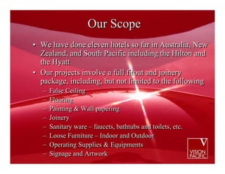Our Scope
• We have done eleven hotels so far in Australia, New
  Zealand, and South Pacific including the Hilton and
  the Hyatt
• Our projects involve a full fitout and joinery
  package, including, but not limited to the following
   –   False Ceiling
   –   Flooring
   –   Painting & Wall papering
   –   Joinery
   –   Sanitary ware – faucets, bathtubs and toilets, etc.
   –   Loose Furniture – Indoor and Outdoor
   –   Operating Supplies & Equipments
   –   Signage and Artwork
 