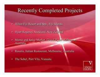 Recently Completed Projects

• Hilton Fiji Resort and Spa , Fiji Islands

• Hyatt Regency Auckland, New Zealand

• Momo and Spice Market, Grand Hyatt Melbourne,
  Australia

• Rosatis, Italian Restaurant, Melbourne, Australia

• The Sebel, Port Vila, Vanuatu
 