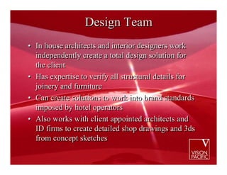 Design Team
• In house architects and interior designers work
  independently create a total design solution for
  the client
• Has expertise to verify all structural details for
  joinery and furniture
• Can create solutions to work into brand standards
  imposed by hotel operators
• Also works with client appointed architects and
  ID firms to create detailed shop drawings and 3ds
  from concept sketches
 