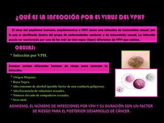 ¿QUÉ ES LA INFECCIÓN POR EL VIRUS DEL VPH?El virus del papilomahumano, papilomavirus o VPH causaunainfección de transmisión sexual, por lo queesclasificadodentro del grupo de enfermedadesvenéreas o de transmisión sexual. La infecciónpuede ser ocasionadaporuna de lasmás de ciencepas (tipos) diferentes de VPH queexisten.CAUSAS:L* Infecciónpor VPH. Aunqueexistendiferentesfactores de riesgoparacontraer la infección:* Origen Hispano.    * RazaNegra.    * Alto consumo de alcohol (posible factor de unaconductapeligrosa)‏.    * Alta frecuencia de relacionessexuales.    * Númeroelevado de compañerossexuales.    * Sexo anal.Asimismo, el número de infecciones por vph y su duración son un factor de riesgo para el posterior desarrollo de cáncer.