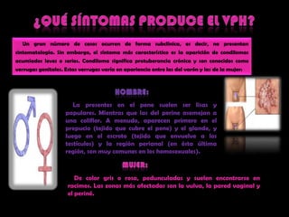 ¿QUÉ SÍNTOMAS PRODUCE EL VPH?     Un grannúmero de casosocurren de forma subclínica, esdecir, no presentansintomatología. Sin embargo, el síntomamáscaracterísticoes la aparición de condilomasacumiadosleves o serios. Condilomasignificaprotuberanciacrónica y son conocidoscomoverrugasgenitales. Estasverrugasvaría en apariencia entre las del varón y las de la mujer:HOMBRE:La presentes en el penesuelen ser lisas y papulares. Mientrasquelas del perineasemejan a unacoliflor. A menudo, aparecenprimero en el prepucio (tejidoquecubre el pene) y el glande, y luego en el escroto (tejidoqueenvuelve a los testículos) y la regiónperianal (en éstaúltimaregión, son muycomunes en los homosexuales)‏.Mujer:    De colorgris o rosa, pedunculadas y suelenencontrarse en racimos. Las zonasmásafectadas son la vulva, la pared vaginal y el periné.