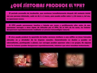 ¿QUÉ SÍNTOMAS PRODUCE EL VPH?     El periodopromedio de incubación, quecomienzainmediatamentedespués del contactoinicial con una persona infectada, suele ser de 2 o 3 meses, peropuedeoscilar entre 1 y 20 meses o, talvez, no aparezcannunca. El VPH puedepermanecerinactivo o latentepormeses o posiblementeaños antes de queaparezcanverrugas u otrossignos de infecciónpor el VPH. En el 70% de los casos, laslesionesdesaparecenespontáneamentemediante un procesoinmunológico natural.El virus puedeproducir la aparición de bultoscarnosossimilares a unacoliflor en áreashúmedasubicadas en y alrededor de los órganossexuales. Generalmente no duelen y pueden ser sobresalientes, puntiagudos o planos. Las verrugaspuedenaparecersolas o en grupos. En algunoscasoslaslesionespuedendesaparecerespontáneamente, mientrasqueotrosnecesitantratamiento.