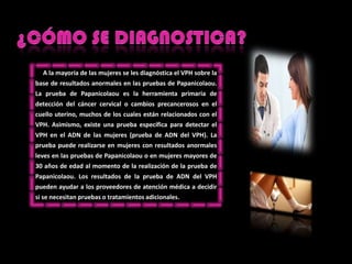 ¿CÓMO SE DIAGNOSTICA?     A la mayoría de lasmujeres se les diagnósticael VPH sobre la base de resultadosanormales en laspruebas de Papanicolaou. La prueba de Papanicolaoues la herramientaprimaria de detección del cáncer cervical o cambiosprecancerosos en el cuellouterino, muchos de los cualesestánrelacionados con el VPH. Asimismo, existeunapruebaespecíficaparadetectar el VPH en el ADN de lasmujeres (prueba de ADN del VPH). La pruebapuederealizarse en mujeres con resultadosanormalesleves en laspruebas de Papanicolaou o en mujeresmayores de 30 años de edad al momento de la realización de la prueba de Papanicolaou. Los resultados de la prueba de ADN del VPH puedenayudar a los proveedores de atenciónmédica a decidirsi se necesitanpruebas o tratamientosadicionales.