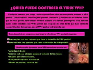 ¿quién puede contraer el virus vph?Cualquierpersona quetengacontacto genital con otra persona puedepadecer el VPH genital. Tanto hombres comomujerespuedencontraerlo y transmitirlo sin saberlo. Dado que el virus puedepermanecerinactivodurante un tiempoprolongado, una persona puedeestarinfectada con VPH genital aúndespués de añosdesdequetuvocontacto sexual.Estudiosdemuestranque el VPH genital se transmitepor:Contactogenital con una persona quetenga la infección de VPH genital, incluyendo:    Sexo vaginal con una persona quetiene la infección de VPH genital.Sexo anal con una persona quetiene la infección de VPH genital .Ningúnestudiodemuestraque el VPH genital se transmitepor:* Asientosde baño.*Besosen la boca, abrazaralguien o tomarsede lasmanos.* Higiene personal deficiente.* Compartiralimentos o utensilios.* Nadar en piscinas, Jacuzzis, etc. 