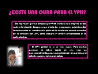 ¿EXISTE UNA CURA PARA EL VPH?No hay “cura” para la infecciónpor VPH, aunque en la mayoría de lasmujeres la infeccióndesapareceporsí sola. Los tratamientosadministradosbuscanatender los cambios en la piel o en la membrana mucosa causadospor la infecciónpor VPH, comoverrugas y cambiosprecancerosos en el cuellouterino.      El VPH genital no es un virus nuevo. Peromuchas personas no sabenacerca de este virus yaque, normalmente, no presentasíntomas y despareceporsí solo sin causarproblemas de salud.