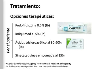 Tratamiento:
              Opciones terapéuticas:
                  Podofilotoxina 0,5% (Ib)
Por el paciente




                  Imiquimod al 5% (Ib)

                  Ácidos tricloroacético al 80-90%
                    (Ib)

                  Sinecatequinas en pomada al 15%

Nivel de evidencia según Agency for Healthcare Research and Quality
Ib: Evidence obtained from at least one randomised controlled trial
 