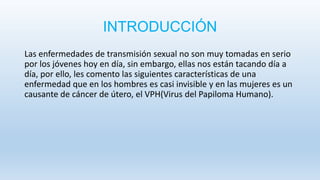 INTRODUCCIÓN
Las enfermedades de transmisión sexual no son muy tomadas en serio
por los jóvenes hoy en día, sin embargo, ellas nos están tacando día a
día, por ello, les comento las siguientes características de una
enfermedad que en los hombres es casi invisible y en las mujeres es un
causante de cáncer de útero, el VPH(Virus del Papiloma Humano).