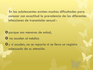 En las adolescentes existen muchas dificultades para
conocer con exactitud la prevalencia de las diferentes
infecciones de transmisión sexual :
porque son menores de edad,
 no acuden al médico
y si acuden, no se reporta ni se lleva un registro
adecuado de su atención.
 