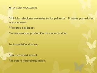  LA MUJER ADOLESCENTE
*si inicia relaciones sexuales en los primeros 18 meses posteriores
a la menarca
*factores biológicos
*la inadecuada producción de moco cervical
La transmisión viral es:
*por actividad sexual
*la auto o heteroinoculación.
 