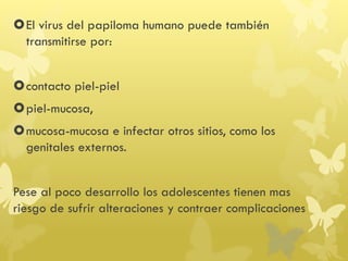 El virus del papiloma humano puede también
transmitirse por:
contacto piel-piel
piel-mucosa,
mucosa-mucosa e infectar otros sitios, como los
genitales externos.
Pese al poco desarrollo los adolescentes tienen mas
riesgo de sufrir alteraciones y contraer complicaciones
 