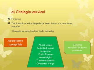 a) Citología cervical
 Ferguson
 Tradicional: un años después de tener iniciar sus relaciones
sexuales
Citología es base liquida: cada dos años
Adolescente
susceptible Abuso sexual
Actividad sexual
temprana
Prob. Sistema
inmunológico
T. Inmunosupresor
Conductas riesgo
Consultas
Revisiones de forma
preventiva
 