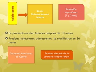  En promedio existen lesiones después de 13 meses
 Pruebas moleculares adolescentes se manifiestan en 36
meses
Adolescente
Sanas
Sistema inmune
intacto
Resolución
espontánea
(1 y 2 año)
Sociedad Americana
de Cáncer
Pruebas después de la
primera relación sexual
 