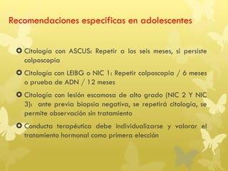 Recomendaciones especificas en adolescentes
 Citología con ASCUS: Repetir a los seis meses, si persiste
colposcopia
 Citología con LEIBG o NIC 1: Repetir colposcopia / 6 meses
o prueba de ADN / 12 meses
 Citología con lesión escamosa de alto grado (NIC 2 Y NIC
3): ante previa biopsia negativa, se repetirá citología, se
permite observación sin tratamiento
 Conducta terapéutica debe individualizarse y valorar el
tratamiento hormonal como primera elección
 