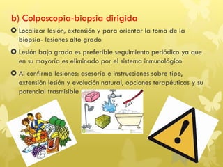 b) Colposcopia-biopsia dirigida
 Localizar lesión, extensión y para orientar la toma de la
biopsia- lesiones alto grado
 Lesión bajo grado es preferible seguimiento periódico ya que
en su mayoría es eliminado por el sistema inmunológico
 Al confirma lesiones: asesoría e instrucciones sobre tipo,
extensión lesión y evolución natural, opciones terapéuticas y su
potencial trasmisible
 