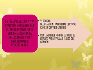 • VERRUGAS.
NEOPLASIA INTRAEPITELIAL CERVICAL.
CANCER CERVICO-UTERINO
• CONTANDO QUE NINGUN ESTUDIO SE
REALIZO PARA EVALUAR EL USO DEL
CONDON.
EN UN METANALISIS DE 20
ESTUDIOS INDICARON QUE
EL PRESERVATIVO NO ES
EFICIENTE CONTRA LA
INFECCION DEL VPH Y
ENFEREMDADES
RELACIONADAS.
 