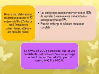 • Las parejas que usaron preservativo en un 100%
de vaginales tuvieron menos probabilidad de
contagio de virus de VPH.
• Pero sin embargo no hubo una protección
completa
Winer y sus colaboradores,
realizaron un estudio en 82
mujeres de 18 a 22 años de
edad. (estudiantes
universitarias, núbiles o
con actividad sexual.
La OMS en 2004 establece que el uso
consistente del preservativo no protege
contra la infección del VPH pero si
contra NIC II y NIC III.
 
