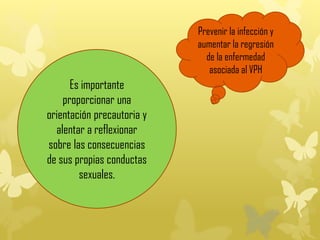 Es importante
proporcionar una
orientación precautoria y
alentar a reflexionar
sobre las consecuencias
de sus propias conductas
sexuales.
Prevenir la infección y
aumentar la regresión
de la enfermedad
asociada al VPH
 