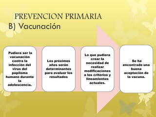 PREVENCION PRIMARIA
B) Vacunación
Pudiera ser la
vacunación
contra la
infección del
virus del
papiloma
humano durante
la
adolescencia.
Los próximos
años serán
determinantes
para evaluar los
resultados
Lo que pudiera
crear la
necesidad de
realizar
modificaciones
a los criterios y
lineamientos
actuales.
Se ha
encontrado una
buena
aceptación de
la vacuna.
 
