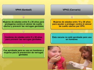 VPH4 (Gardasil)
Mujeres de edades entre 9 y 26 años para
protegerse contra el cáncer de cuello
uterino y prevenir las verrugas genitales
Hombres de edades entre 9 y 26 años
para prevenir las verrugas genitales.
Fue aprobada para su uso en hombres y
mujeres para la prevención de verrugas
genitales
VPH2 (Cervarix)
Mujeres de edades entre 10 y 26 años
para ayudar a proteger contra el cáncer
de cuello uterino por VPH.
Esta vacuna no está aprobada para uso
en hombres
 