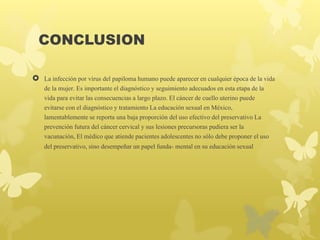 CONCLUSION
 La infección por virus del papiloma humano puede aparecer en cualquier época de la vida
de la mujer. Es importante el diagnóstico y seguimiento adecuados en esta etapa de la
vida para evitar las consecuencias a largo plazo. El cáncer de cuello uterino puede
evitarse con el diagnóstico y tratamiento La educación sexual en México,
lamentablemente se reporta una baja proporción del uso efectivo del preservativo La
prevención futura del cáncer cervical y sus lesiones precursoras pudiera ser la
vacunación, El médico que atiende pacientes adolescentes no sólo debe proponer el uso
del preservativo, sino desempeñar un papel funda- mental en su educación sexual
 