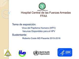 Hospital Central de las Fuerzas Armadas
FFAA
Tema de exposición:
Virus del Papiloma Humano (HPV)
Vacunas Disponibles para el HPV
Sustentante:
Roberto Coste MD Pasante 2015-2016
 