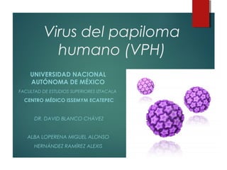 Virus del papiloma
humano (VPH)
UNIVERSIDAD NACIONAL
AUTÓNOMA DE MÉXICO
FACULTAD DE ESTUDIOS SUPERIORES IZTACALA
CENTRO MÉDICO ISSEMYM ECATEPEC
DR. DAVID BLANCO CHÁVEZ
ALBA LOPERENA MIGUEL ALONSO
HERNÁNDEZ RAMÍREZ ALEXIS
 